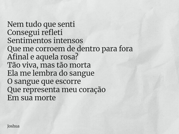 Nem tudo que senti Consegui refleti Sentimentos intensos Que me corroem de dentro para fora Afinal e aquela rosa? Tão viva, mas tão morta Ela me lembra do sangu... Frase de Joshua.