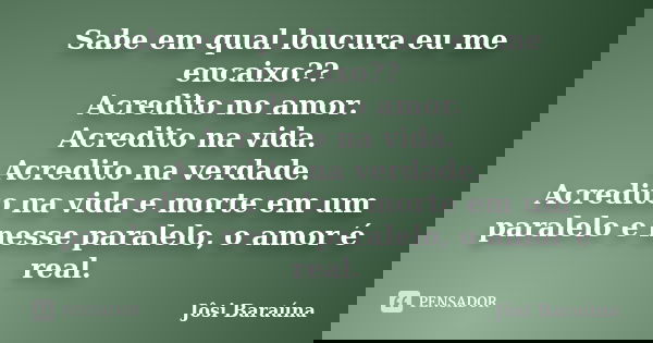 Sabe em qual loucura eu me encaixo?? Acredito no amor. Acredito na vida. Acredito na verdade. Acredito na vida e morte em um paralelo e nesse paralelo, o amor é... Frase de Jôsi Baraúna.