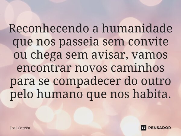 ⁠Reconhecendo a humanidade que nos passeia sem convite ou chega sem avisar, vamos encontrar novos caminhos para se compadecer do outro pelo humano que nos habit... Frase de Josi Corrêa.