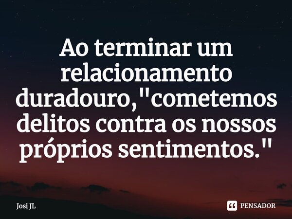 ⁠Ao terminar um relacionamento duradouro, "cometemos delitos contra os nossos próprios sentimentos."... Frase de Josi JL.