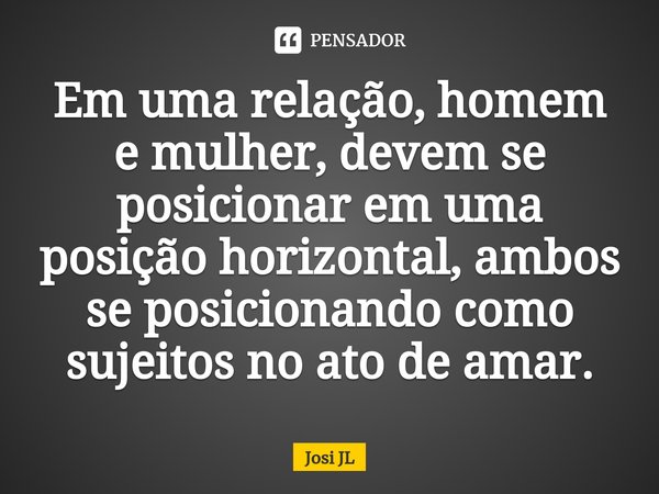 ⁠⁠Em uma relação, homem e mulher, devem se posicionar em uma posição horizontal, ambos se posicionando como sujeitos no ato de amar.... Frase de Josi JL.