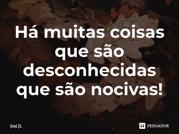 ⁠Há muitas coisas que são desconhecidas que são nocivas!... Frase de Josi JL.