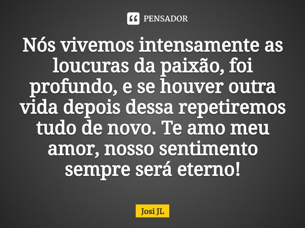 ⁠Nós vivemos intensamente as loucuras da paixão, foi profundo, e se houver outra vida depois dessa repetiremos tudo de novo. Te amo meu amor, nosso sentimento s... Frase de Josi JL.