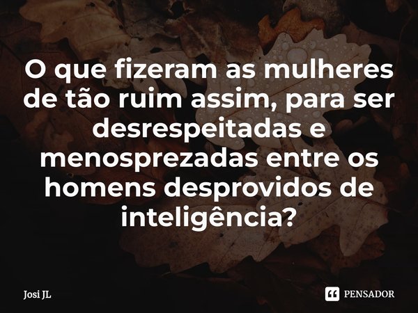 ⁠O que fizeram as mulheres de tão ruim assim, para ser desrespeitadas e menosprezadas entre os homens desprovidos de inteligência?... Frase de Josi JL.