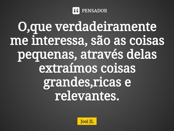 ⁠O,que verdadeiramente me interessa, são as coisas pequenas, através delas extraímos coisas grandes,ricas e relevantes.... Frase de Josi JL.