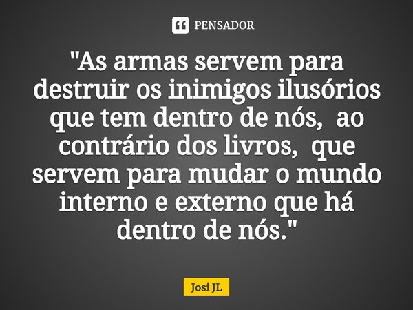 ⁠"As armas servem para destruir os inimigos ilusórios que tem dentro de nós, ao contrário dos livros, que servem para mudar o mundo interno e externo que h... Frase de Josi JL.