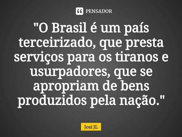 ⁠"O Brasil é um país terceirizado, que presta serviços para os tiranos e usurpadores, que se apropriam de bens produzidos pela nação."... Frase de Josi JL.