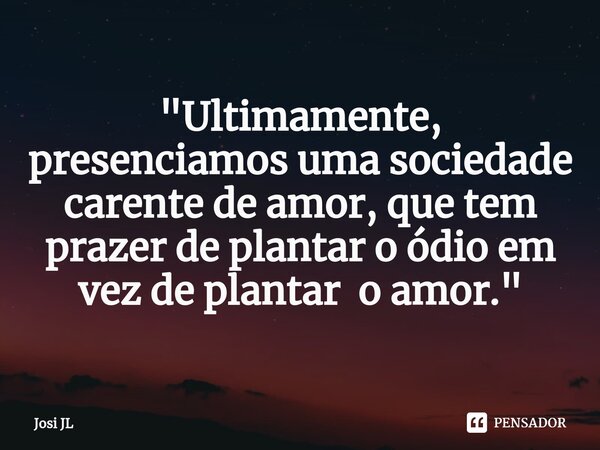 ⁠"Ultimamente, presenciamos uma sociedade carente de amor, que tem prazer de plantar o ódio em vez de plantar o amor."... Frase de Josi JL.