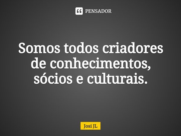 ⁠Somos todos criadores de conhecimentos, sócios e culturais.... Frase de Josi JL.