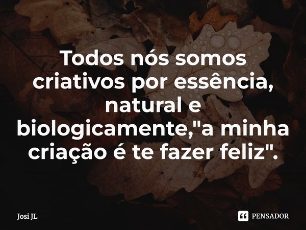 ⁠Todos nós somos criativos por essência, natural e biologicamente, "a minha criação é te fazer feliz".... Frase de Josi JL.