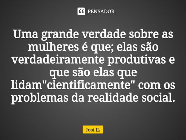 ⁠Uma grande verdade sobre as mulheres é que; elas são verdadeiramente produtivas e que são elas que lidam "cientificamente" com os problemas da realid... Frase de Josi JL.