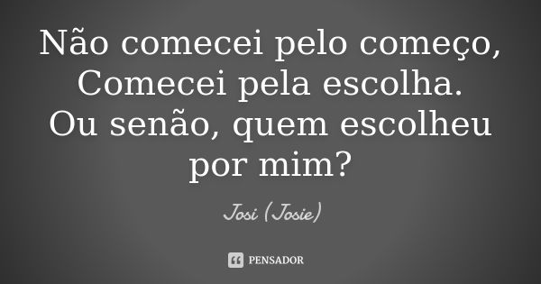 Não comecei pelo começo, Comecei pela escolha. Ou senão, quem escolheu por mim?... Frase de Josi (Josie).