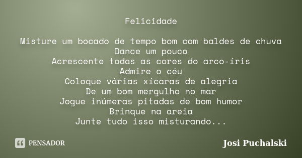 Felicidade Misture um bocado de tempo bom com baldes de chuva Dance um pouco Acrescente todas as cores do arco-íris Admire o céu Coloque várias xícaras de alegr... Frase de josi Puchalski.