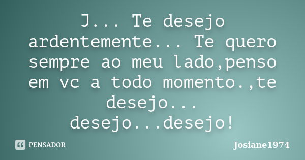 J... Te desejo ardentemente... Te quero sempre ao meu lado,penso em vc a todo momento.,te desejo... desejo...desejo!... Frase de Josiane1974.