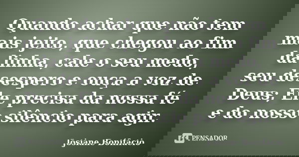 Quando achar que não tem mais jeito, que chegou ao fim da linha, cale o seu medo, seu desespero e ouça a voz de Deus; Ele precisa da nossa fé e do nosso silênci... Frase de Josiane Bonifacio.