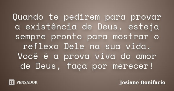 Quando te pedirem para provar a existência de Deus, esteja sempre pronto para mostrar o reflexo Dele na sua vida. Você é a prova viva do amor de Deus, faça por ... Frase de Josiane Bonifacio.