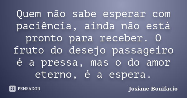 Quem não sabe esperar com paciência, ainda não está pronto para receber. O fruto do desejo passageiro é a pressa, mas o do amor eterno, é a espera.... Frase de Josiane Bonifacio.