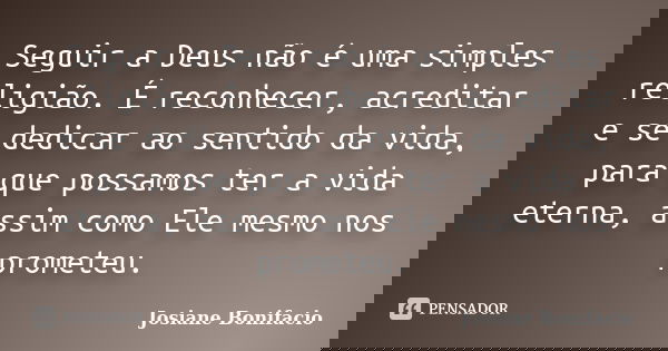 Seguir a Deus não é uma simples religião. É reconhecer, acreditar e se dedicar ao sentido da vida, para que possamos ter a vida eterna, assim como Ele mesmo nos... Frase de Josiane Bonifacio.