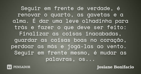 Seguir em frente de verdade, é renovar o quarto, as gavetas e a alma. É dar uma leve olhadinha para trás e fazer o que deve ser feito: Finalizar as coisas inaca... Frase de Josiane Bonifacio.