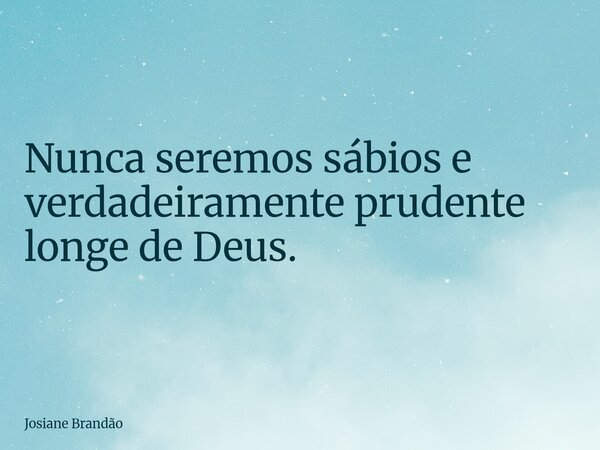 Nunca seremos sábios e verdadeiramente prudente longe de Deus.... Frase de Josiane Brandão.