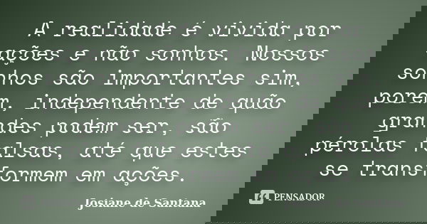 A realidade é vivida por ações e não sonhos. Nossos sonhos são importantes sim, porém, independente de quão grandes podem ser, são pérolas falsas, até que estes... Frase de Josiane de Santana.