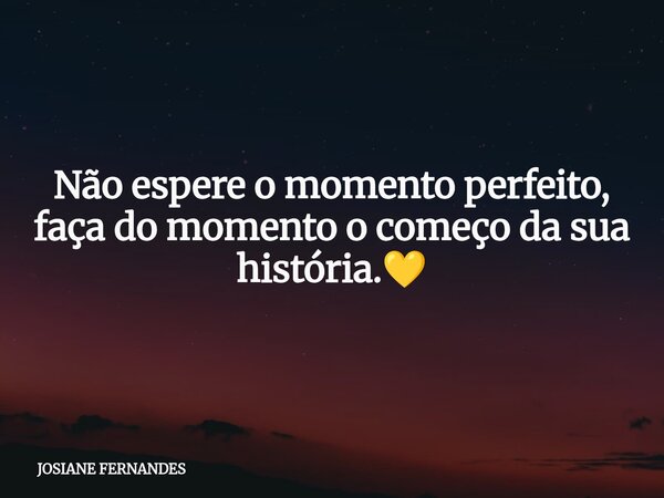 Não espere o momento perfeito, faça do momento o começo da sua história.💛... Frase de JOSIANE FERNANDES.