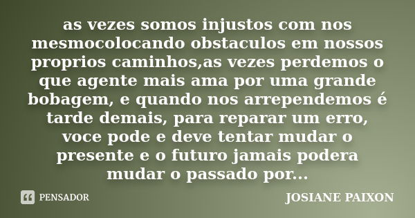 as vezes somos injustos com nos mesmocolocando obstaculos em nossos proprios caminhos,as vezes perdemos o que agente mais ama por uma grande bobagem, e quando n... Frase de josiane paixon.