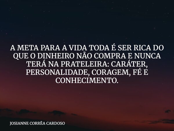 A META PARA A VIDA TODA É SER RICA DO QUE O DINHEIRO NÃO COMPRA E NUNCA TERÁ NA PRATELEIRA: CARÁTER, PERSONALIDADE, CORAGEM, FÉ E CONHECIMENTO.... Frase de JOSIANNE CORRÊA CARDOSO.