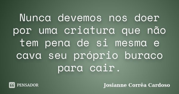 Nunca devemos nos doer por uma criatura que não tem pena de si mesma e cava seu próprio buraco para cair.... Frase de Josianne Corrêa Cardoso.
