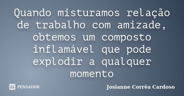 Quando misturamos relação de trabalho com amizade, obtemos um composto inflamável que pode explodir a qualquer momento... Frase de Josianne Corrêa Cardoso.