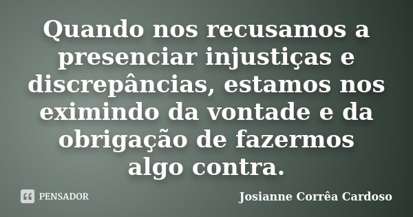 Quando nos recusamos a presenciar injustiças e discrepâncias, estamos nos eximindo da vontade e da obrigação de fazermos algo contra.... Frase de Josianne Corrêa Cardoso.