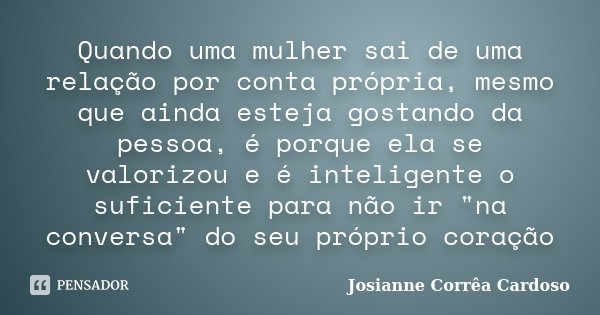 Quando uma mulher sai de uma relação por conta própria, mesmo que ainda esteja gostando da pessoa, é porque ela se valorizou e é inteligente o suficiente para n... Frase de Josianne Corrêa Cardoso.