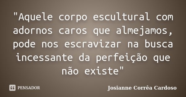 "Aquele corpo escultural com adornos caros que almejamos, pode nos escravizar na busca incessante da perfeição que não existe"... Frase de Josianne Corrêa Cardoso.