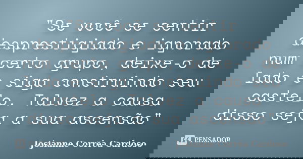 "Se você se sentir desprestigiado e ignorado num certo grupo, deixe-o de lado e siga construindo seu castelo. Talvez a causa disso seja a sua ascensão"... Frase de Josianne Corrêa Cardoso.