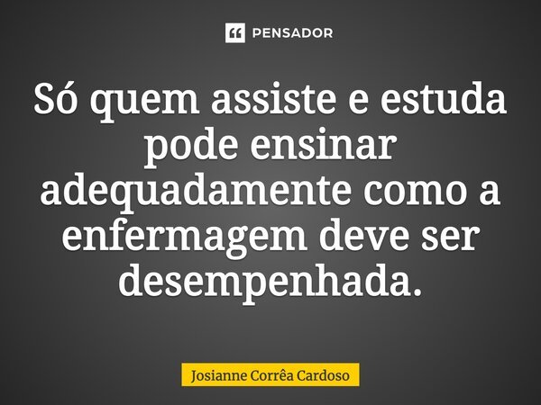 Só quem assiste e estuda pode ensinar adequadamente como a enfermagem deve ser desempenhada.... Frase de Josianne Corrêa Cardoso.