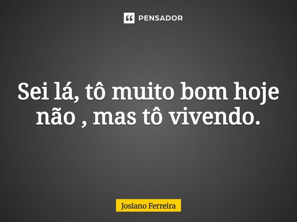 Sei lá, tô muito bom hoje não, mas tô vivendo.... Frase de Josiano Ferreira.