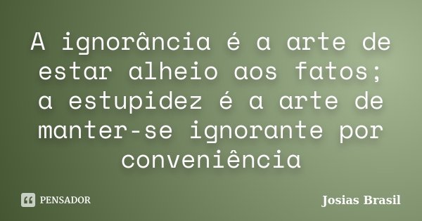 A ignorância é a arte de estar alheio aos fatos; a estupidez é a arte de manter-se ignorante por conveniência... Frase de Josias Brasil.