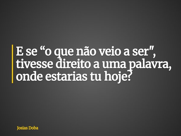 E se “o que não veio a ser", tivesse direito a uma palavra, onde estarias tu hoje?... Frase de Josias Doba.