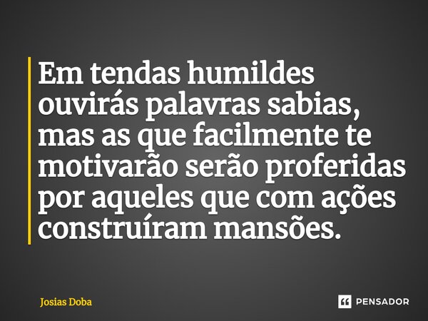 Em tendas humildes ouvirás palavras sabias, mas as que facilmente te motivarão serão proferidas por aqueles que com ações construíram mansões.... Frase de Josias Doba.