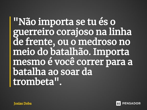 "Não importa se tu és o guerreiro corajoso na linha de frente, ou o medroso no meio do batalhão. Importa mesmo é você correr para a batalha ao soar da trom... Frase de Josias Doba.