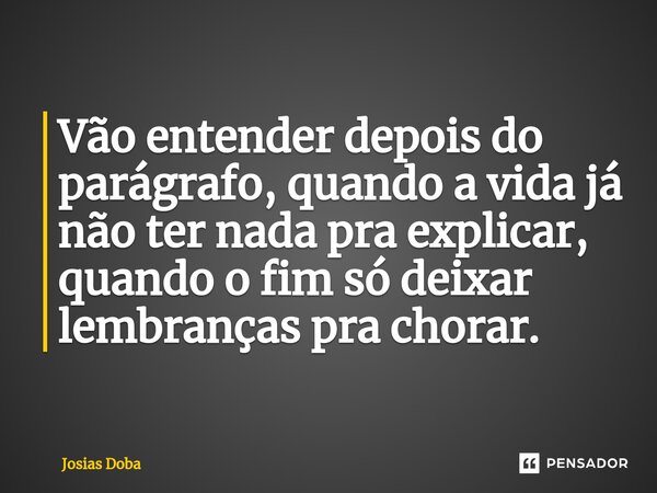 Vão entender depois do parágrafo, quando a vida já não ter nada pra explicar, quando o fim só deixar lembranças pra chorar.... Frase de Josias Doba.