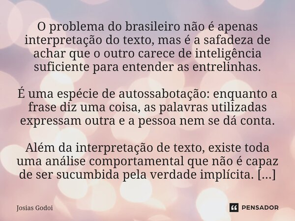O problema do brasileiro não é apenas interpretação do texto, mas é a safadeza de achar que o outro carece de inteligência suficiente para entender as entreli... Frase de Josias Godoi.