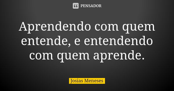 Aprendendo com quem entende, e entendendo com quem aprende.... Frase de Josias Meneses.