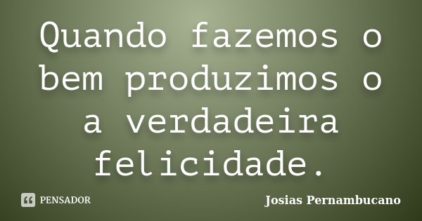 Quando fazemos o bem produzimos o a verdadeira felicidade.... Frase de Josias Pernambucano.