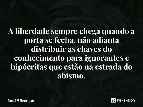 ⁠ A liberdade sempre chega quando a porta se fecha, não adianta distribuir as chaves do conhecimento para ignorantes e hipócritas que estão na estrada do abismo... Frase de Josiel v Henrique.