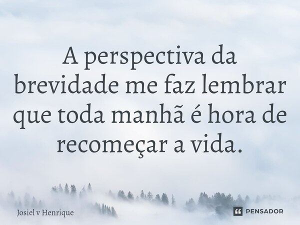 A perspectiva da brevidade me faz lembrar que toda manhã é hora de recomeçar a vida.... Frase de Josiel v Henrique.