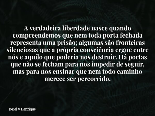 A verdadeira liberdade nasce quando compreendemos que nem toda porta fechada representa uma prisão; algumas são fronteiras silenciosas que a própria consciência... Frase de Josiel V Henrique.