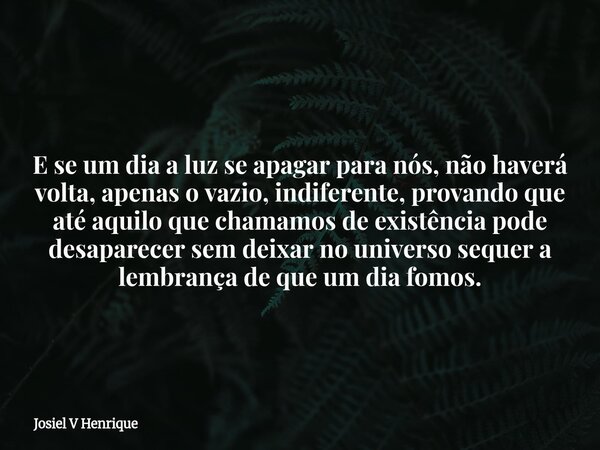 E se um dia a luz se apagar para nós, não haverá volta, apenas o vazio, indiferente, provando que até aquilo que chamamos de existência pode desaparecer sem dei... Frase de Josiel V Henrique.
