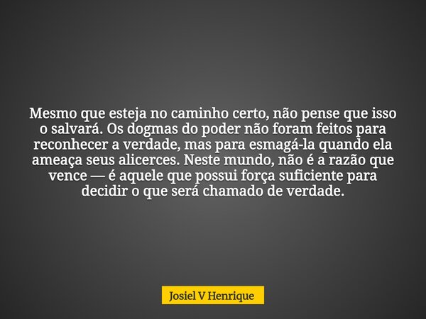 Mesmo que esteja no caminho certo, não pense que isso o salvará. Os dogmas do poder não foram feitos para reconhecer a verdade, mas para esmagá-la quando ela am... Frase de Josiel V Henrique.
