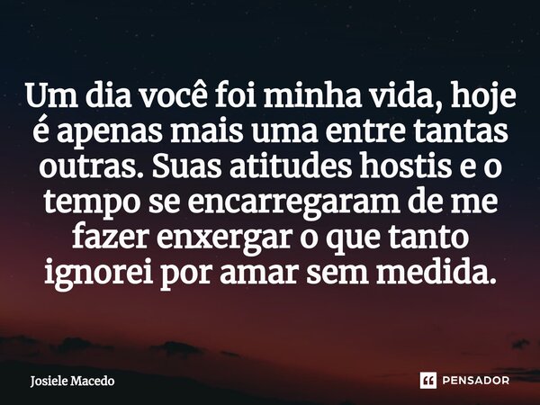 ⁠Um dia você foi minha vida, hoje é apenas mais uma entre tantas outras. Suas atitudes hostis e o tempo se encarregaram de me fazer enxergar o que tanto ignorei... Frase de Josiele Macêdo.
